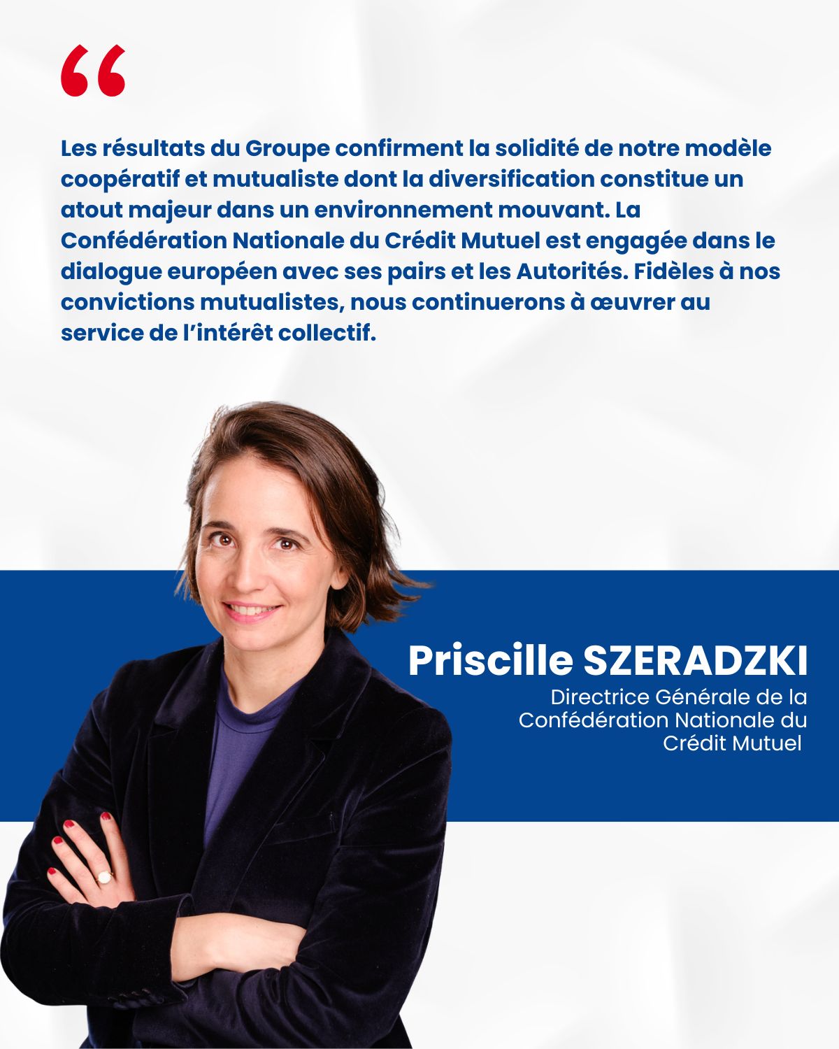 Priscille SZERADZKI, Directrice Générale de la Confédération Nationale du Crédit Mutuel - Les résultats du Groupe confirment la solidité de notre modèle coopératif et mutualiste dont la diversification constitue un atout majeur dans un environnement mouvant. La Confédération National du Crédit Mutuel est engagée dans le dialogue européen avec ses pairs et les Autorités. Fidèles à nos convictions mutualistes, nous continuerons à œuvrer au service de l'intérêt collectif.